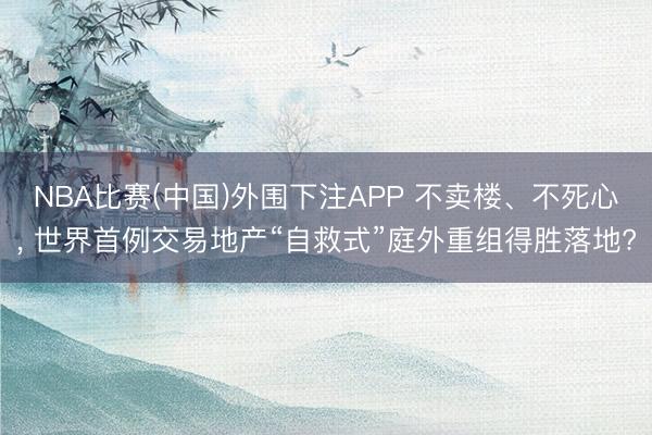 NBA比赛(中国)外围下注APP 不卖楼、不死心, 世界首例交易地产“自救式”庭外重组得胜落地?