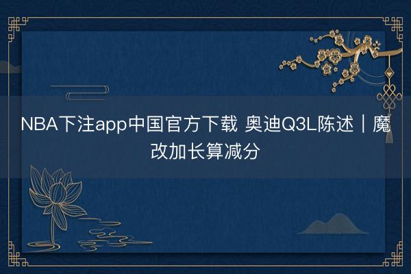 NBA下注app中国官方下载 奥迪Q3L陈述｜魔改加长算减分
