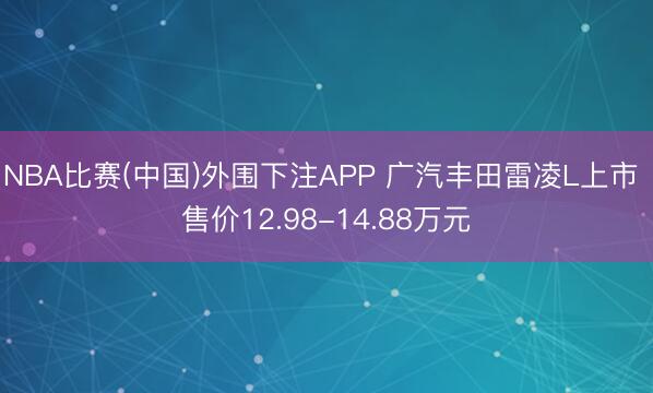 NBA比赛(中国)外围下注APP 广汽丰田雷凌L上市 售价12.98-14.88万元