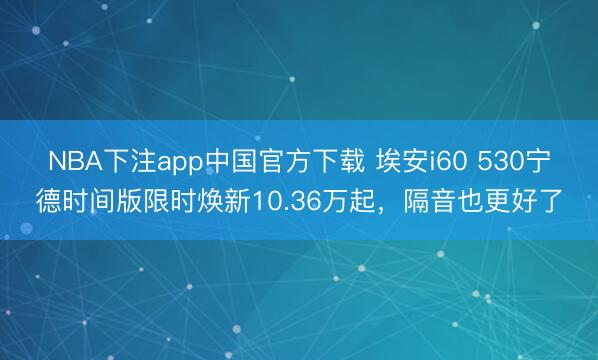 NBA下注app中国官方下载 埃安i60 530宁德时间版限时焕新10.36万起,隔音也更好了