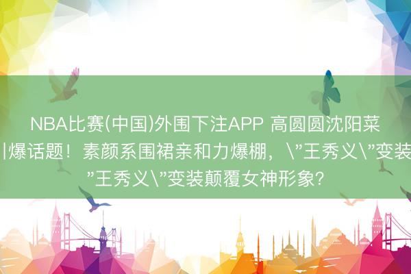 NBA比赛(中国)外围下注APP 高圆圆沈阳菜市集卖辣白菜引爆话题！素颜系围裙亲和力爆棚，＂王秀义＂变装颠覆女神形象？