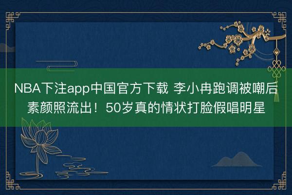 NBA下注app中国官方下载 李小冉跑调被嘲后素颜照流出！50岁真的情状打脸假唱明星