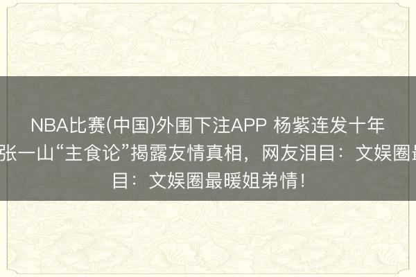 NBA比赛(中国)外围下注APP 杨紫连发十年诞辰祝贺！张一山“主食论”揭露友情真相，网友泪目：文娱圈最暖姐弟情！