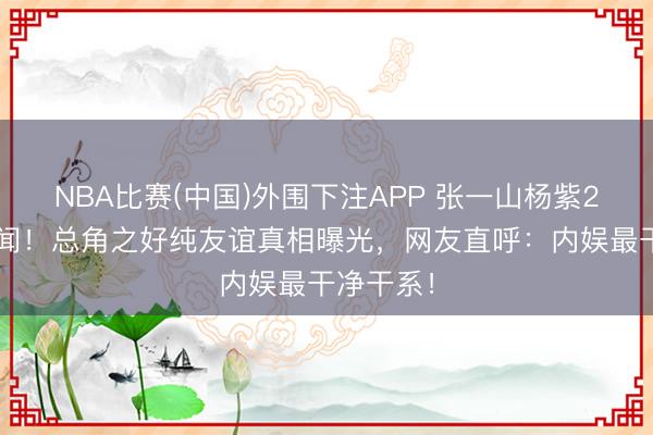 NBA比赛(中国)外围下注APP 张一山杨紫20年零绯闻！总角之好纯友谊真相曝光，网友直呼：内娱最干净干系！