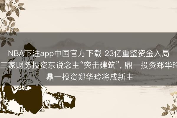 NBA下注app中国官方下载 23亿重整资金入局*ST亿晶: 三家财务投资东说念主“突击建筑”， 鼎一投资郑华玲将成新主