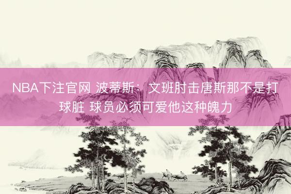 NBA下注官网 波蒂斯：文班肘击唐斯那不是打球脏 球员必须可爱他这种魄力
