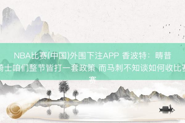 NBA比赛(中国)外围下注APP 香波特:畴昔骑士咱们整节皆打一套政策 而马刺不知谈如何收比赛