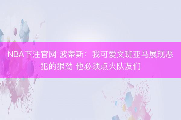 NBA下注官网 波蒂斯：我可爱文班亚马展现恶犯的狠劲 他必须点火队友们