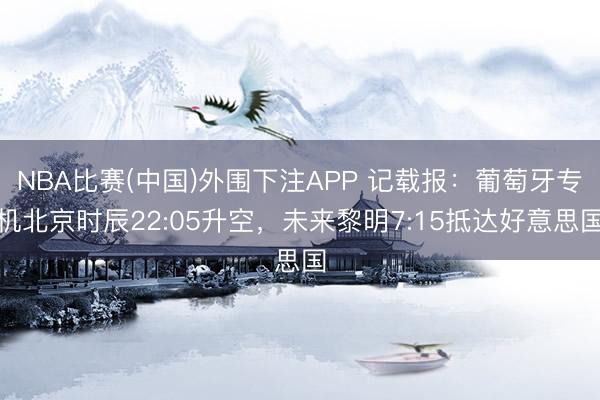 NBA比赛(中国)外围下注APP 记载报:葡萄牙专机北京时辰22:05升空,未来黎明7:15抵达好意思国