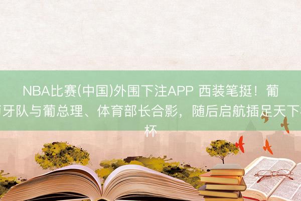 NBA比赛(中国)外围下注APP 西装笔挺！葡萄牙队与葡总理、体育部长合影，随后启航插足天下杯