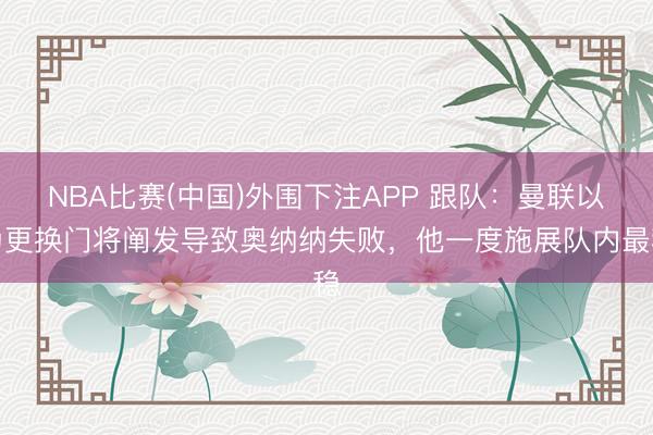 NBA比赛(中国)外围下注APP 跟队：曼联以为更换门将阐发导致奥纳纳失败，他一度施展队内最稳