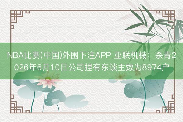 NBA比赛(中国)外围下注APP 亚联机械：杀青2026年6月10日公司捏有东谈主数为8974户