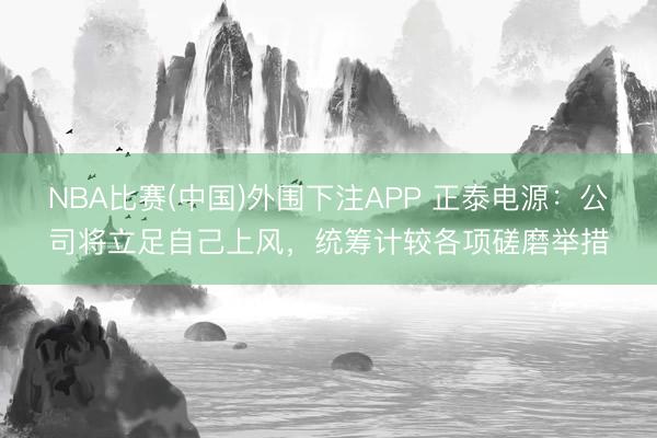 NBA比赛(中国)外围下注APP 正泰电源：公司将立足自己上风，统筹计较各项磋磨举措