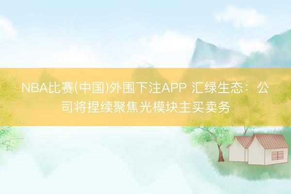 NBA比赛(中国)外围下注APP 汇绿生态：公司将捏续聚焦光模块主买卖务