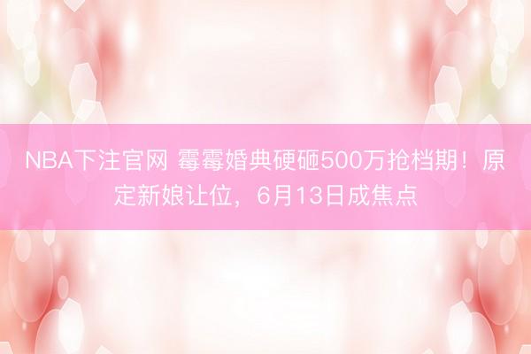 NBA下注官网 霉霉婚典硬砸500万抢档期！原定新娘让位，6月13日成焦点