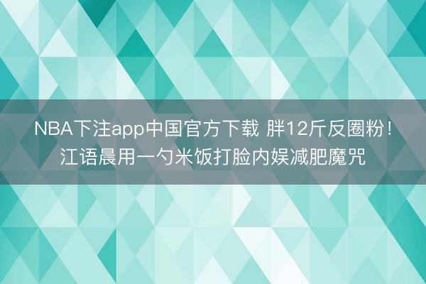 NBA下注app中国官方下载 胖12斤反圈粉!江语晨用一勺米饭打脸内娱减肥魔咒