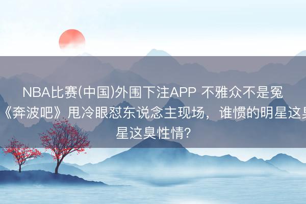 NBA比赛(中国)外围下注APP 不雅众不是冤大头!《奔波吧》甩冷眼怼东说念主现场,谁惯的明星这臭性情?