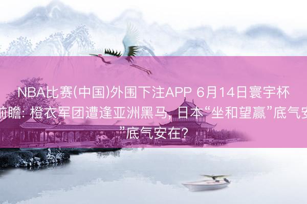 NBA比赛(中国)外围下注APP 6月14日寰宇杯F组前瞻: 橙衣军团遭逢亚洲黑马， 日本“坐和望赢”底气安在?