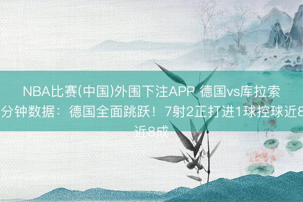 NBA比赛(中国)外围下注APP 德国vs库拉索15分钟数据:德国全面跳跃!7射2正打进1球控球近8成