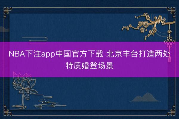 NBA下注app中国官方下载 北京丰台打造两处特质婚登场景