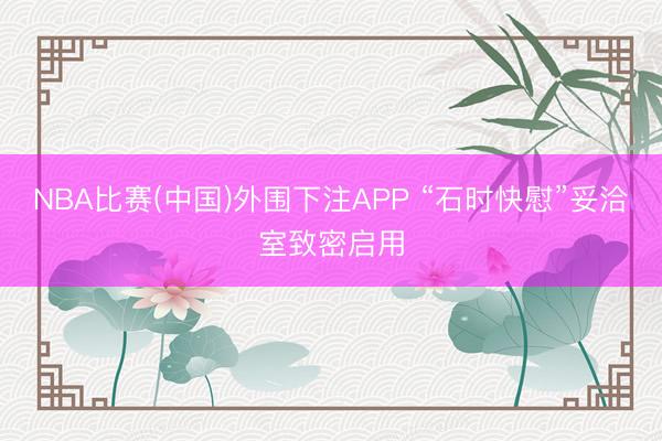 NBA比赛(中国)外围下注APP “石时快慰”妥洽室致密启用