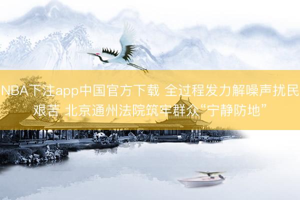 NBA下注app中国官方下载 全过程发力解噪声扰民艰苦 北京通州法院筑牢群众“宁静防地”