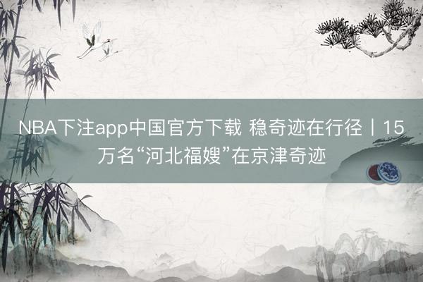 NBA下注app中国官方下载 稳奇迹在行径丨15万名“河北福嫂”在京津奇迹