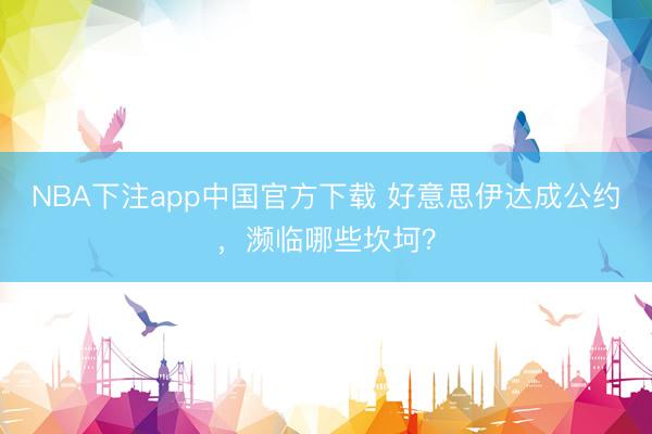 NBA下注app中国官方下载 好意思伊达成公约，濒临哪些坎坷？
