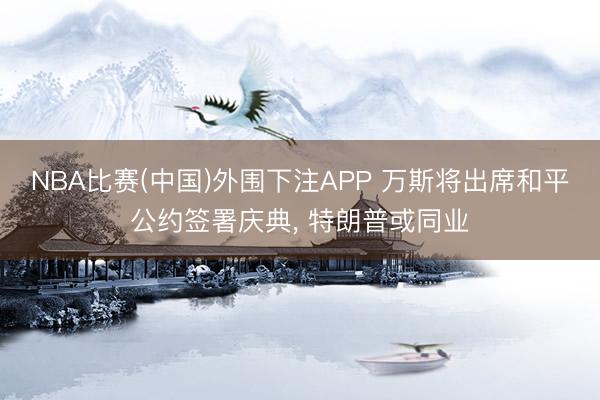 NBA比赛(中国)外围下注APP 万斯将出席和平公约签署庆典， 特朗普或同业