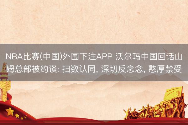 NBA比赛(中国)外围下注APP 沃尔玛中国回话山姆总部被约谈: 扫数认同, 深切反念念, 憨厚禁受