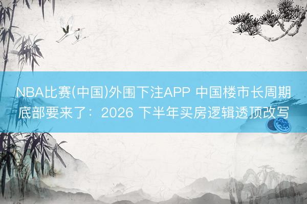 NBA比赛(中国)外围下注APP 中国楼市长周期底部要来了：2026 下半年买房逻辑透顶改写