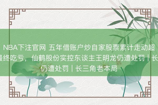 NBA下注官网 五年借账户炒自家股票累计走动超7000万元最终吃亏，仙鹤股份实控东谈主王明龙仍遭处罚 | 长三角老本局