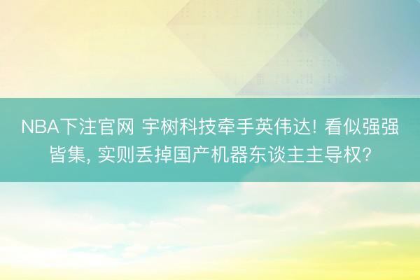 NBA下注官网 宇树科技牵手英伟达! 看似强强皆集， 实则丢掉国产机器东谈主主导权?
