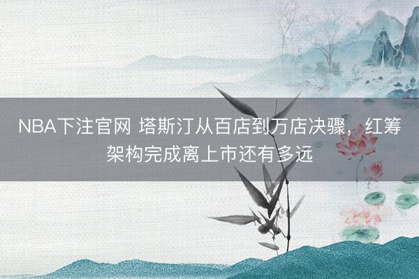 NBA下注官网 塔斯汀从百店到万店决骤，红筹架构完成离上市还有多远