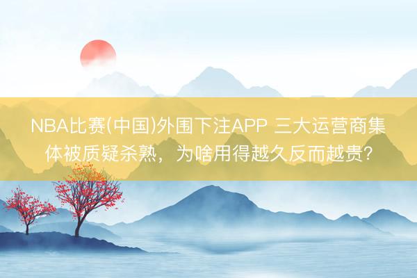 NBA比赛(中国)外围下注APP 三大运营商集体被质疑杀熟,为啥用得越久反而越贵?
