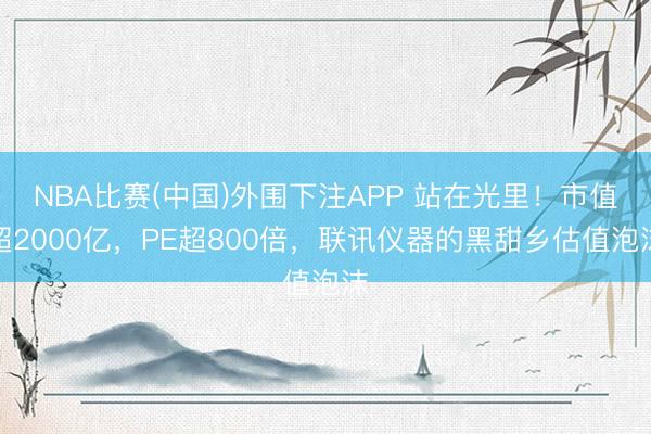 NBA比赛(中国)外围下注APP 站在光里！市值超2000亿，PE超800倍，联讯仪器的黑甜乡估值泡沫