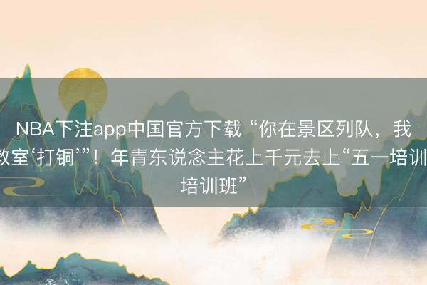 NBA下注app中国官方下载 “你在景区列队，我在教室‘打铜’”！年青东说念主花上千元去上“五一培训班”