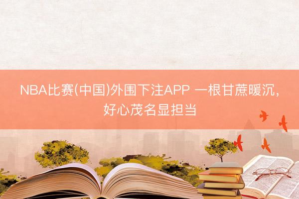 NBA比赛(中国)外围下注APP 一根甘蔗暖沉，好心茂名显担当