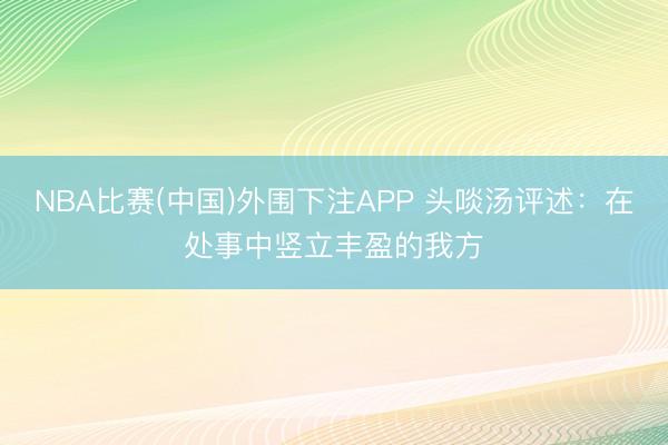 NBA比赛(中国)外围下注APP 头啖汤评述：在处事中竖立丰盈的我方
