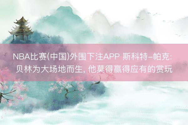 NBA比赛(中国)外围下注APP 斯科特-帕克: 贝林为大场地而生， 他莫得赢得应有的赏玩