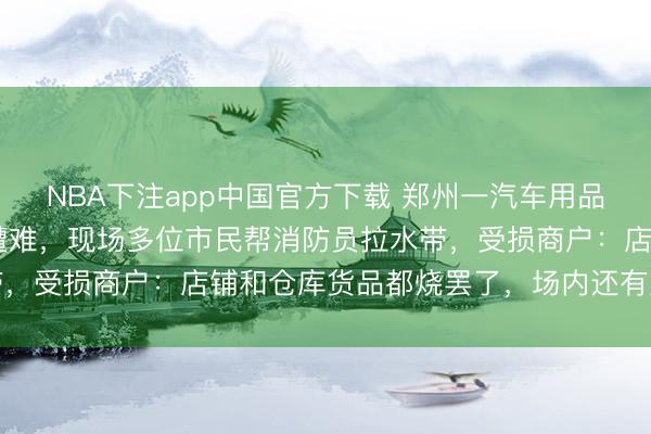 NBA下注app中国官方下载 郑州一汽车用品商城火灾致2东说念主遭难,现场多位市民帮消防员拉水带,受损商户:店铺和仓库货品都烧罢了,场内还有直播大厦