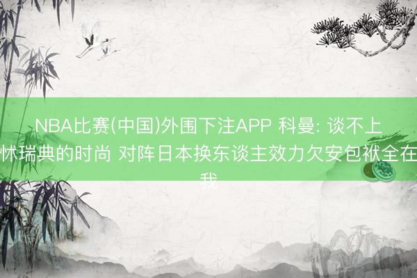NBA比赛(中国)外围下注APP 科曼: 谈不上发怵瑞典的时尚 对阵日本换东谈主效力欠安包袱全在我