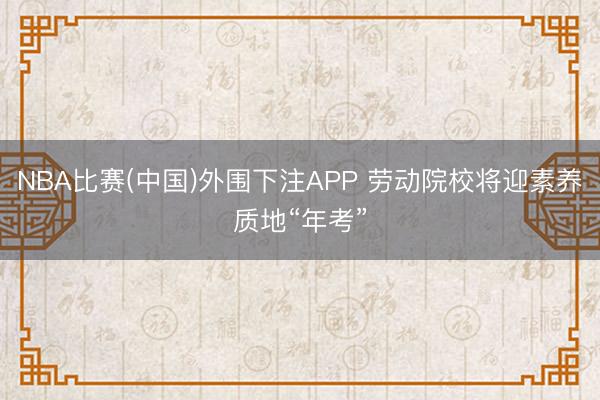 NBA比赛(中国)外围下注APP 劳动院校将迎素养质地“年考”