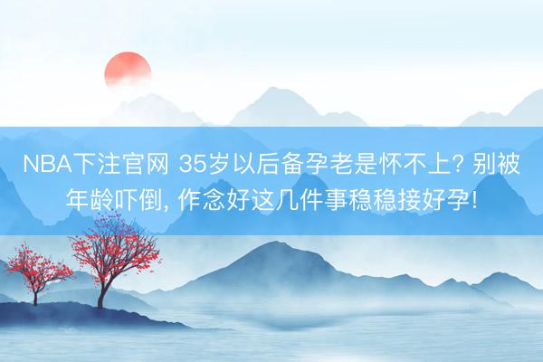 NBA下注官网 35岁以后备孕老是怀不上? 别被年龄吓倒, 作念好这几件事稳稳接好孕!
